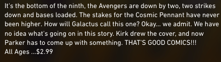 "It's the bottom of the ninth, the Avengers are down by two, two strikes down and bases loaded. The stakes for the Cosmic Pennant have never been higher. How will Galactus call this one? Okay... we admit. We have no idea what's going on in this story. Kirk drew the cover, and now Parker has to come up with something. THAT'S GOOD COMICS!!! All Ages ...$2.99"